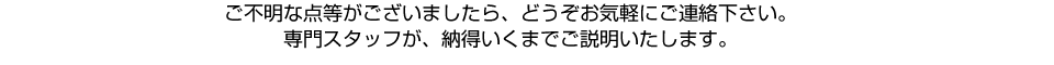 ご不明な点等がございましたら、どうぞお気軽にご連絡下さい。専門スタッフが、納得いくまでご説明いたします。